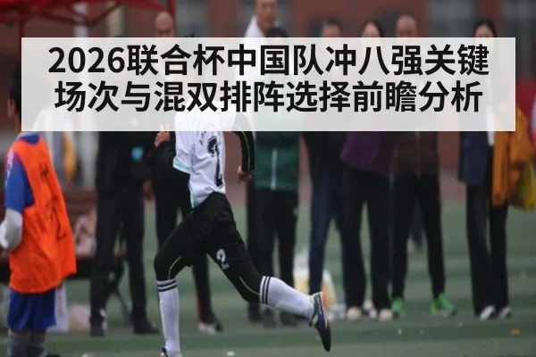 2026联合杯中国队冲八强关键场次与混双排阵选择前瞻分析 - kaiyun