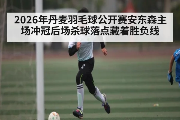 2026年丹麦羽毛球公开赛安东森主场冲冠后场杀球落点藏着胜负线
