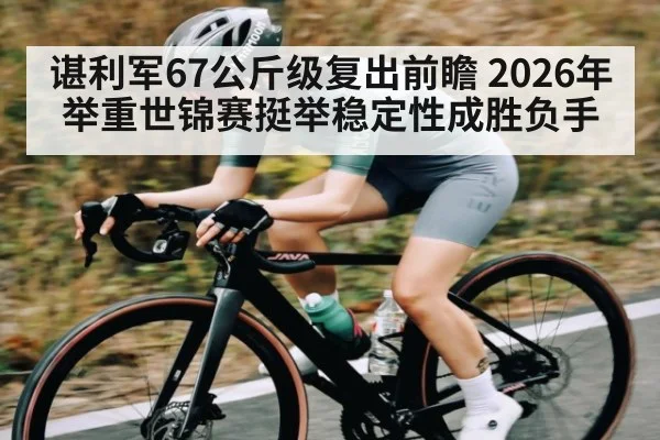 谌利军67公斤级复出前瞻 2026年举重世锦赛挺举稳定性成胜负手
