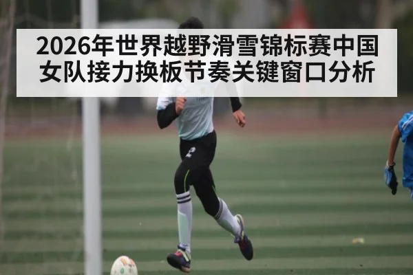2026年世界越野滑雪锦标赛中国女队接力换板节奏关键窗口分析